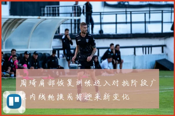 周琦肩部恢复训练迈入对抗阶段广东内线轮换或将迎来新变化